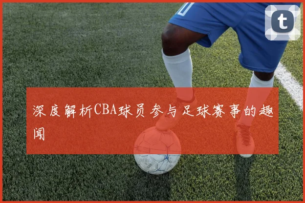 深度解析CBA球员参与足球赛事的趣闻
