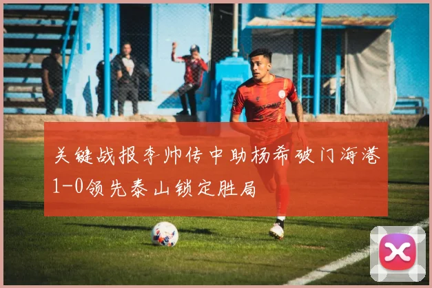 关键战报李帅传中助杨希破门海港1-0领先泰山锁定胜局